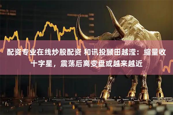 配资专业在线炒股配资 和讯投顾田越滢：缩量收十字星，震荡后离变盘或越来越近