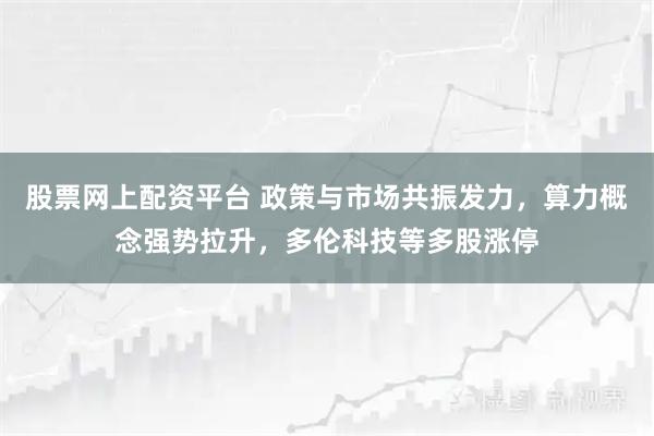 股票网上配资平台 政策与市场共振发力，算力概念强势拉升，多伦科技等多股涨停