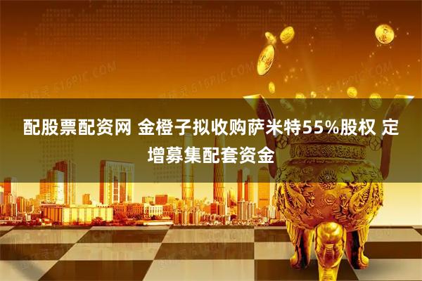 配股票配资网 金橙子拟收购萨米特55%股权 定增募集配套资金