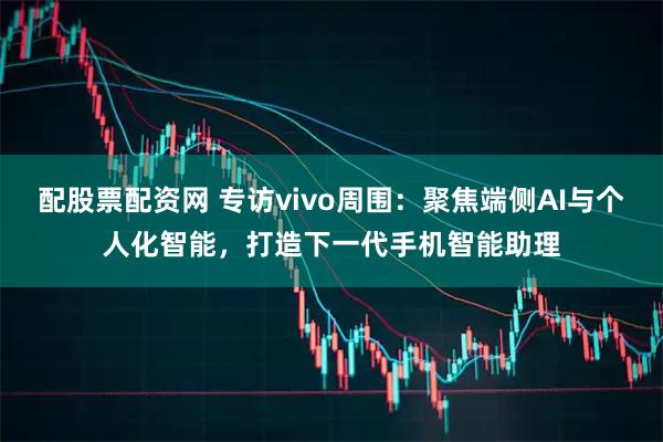配股票配资网 专访vivo周围：聚焦端侧AI与个人化智能，打造下一代手机智能助理