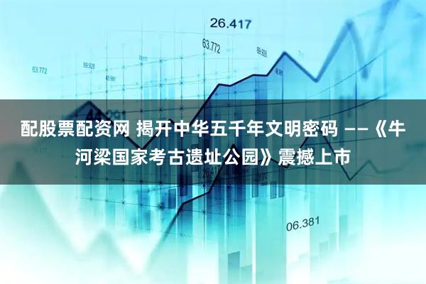 配股票配资网 揭开中华五千年文明密码 ——《牛河梁国家考古遗址公园》震撼上市