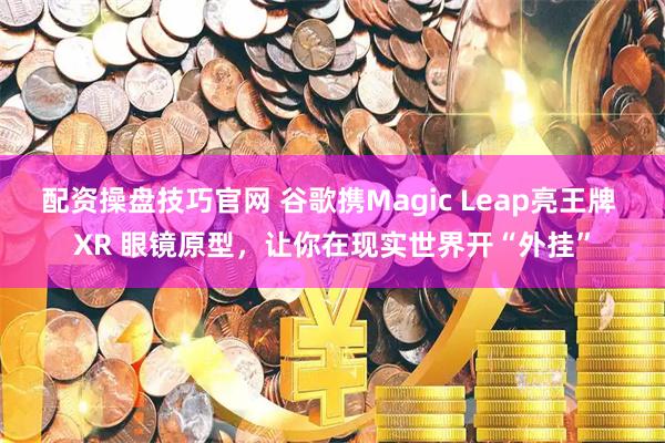 配资操盘技巧官网 谷歌携Magic Leap亮王牌 XR 眼镜原型，让你在现实世界开“外挂”