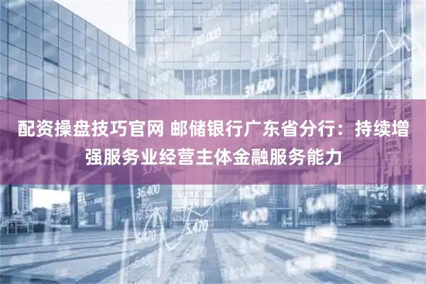 配资操盘技巧官网 邮储银行广东省分行：持续增强服务业经营主体金融服务能力