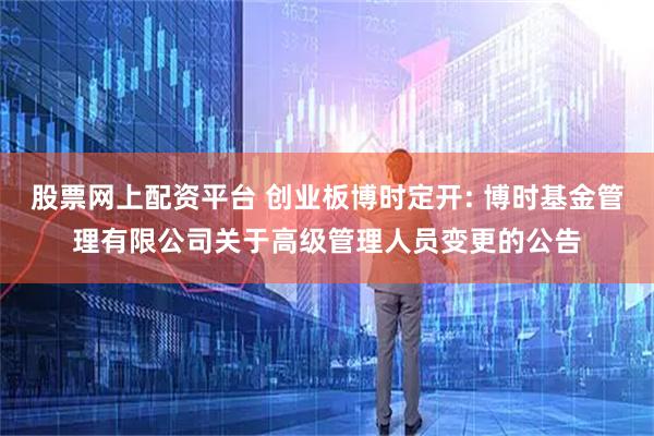 股票网上配资平台 创业板博时定开: 博时基金管理有限公司关于高级管理人员变更的公告