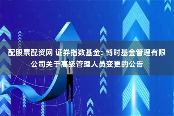 配股票配资网 证券指数基金: 博时基金管理有限公司关于高级管理人员变更的公告
