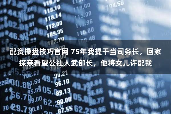 配资操盘技巧官网 75年我提干当司务长，回家探亲看望公社人武部长，他将女儿许配我