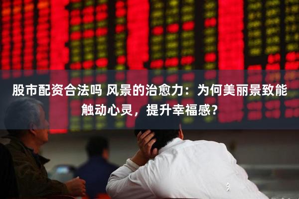 股市配资合法吗 风景的治愈力：为何美丽景致能触动心灵，提升幸福感？