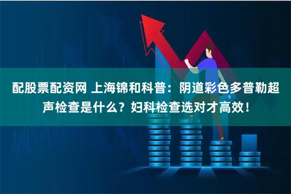 配股票配资网 上海锦和科普：阴道彩色多普勒超声检查是什么？妇科检查选对才高效！
