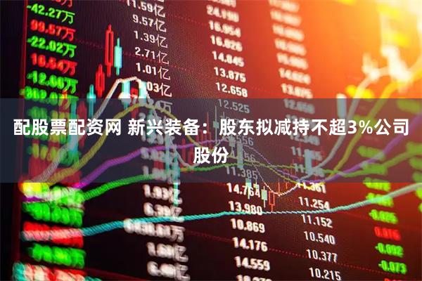 配股票配资网 新兴装备：股东拟减持不超3%公司股份