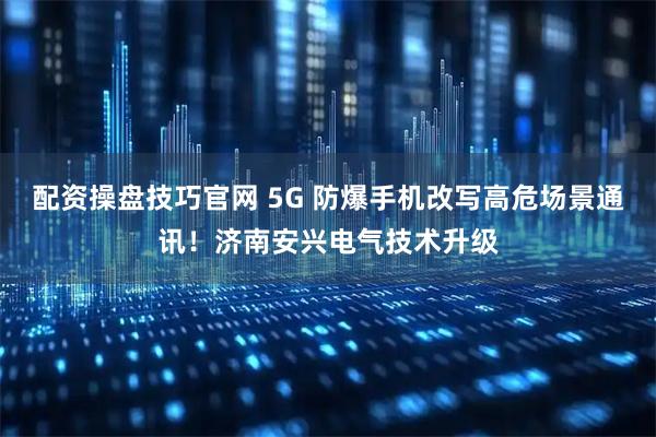 配资操盘技巧官网 5G 防爆手机改写高危场景通讯！济南安兴电气技术升级