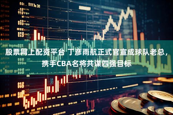 股票网上配资平台 丁彦雨航正式官宣成球队老总，携手CBA名将共谋四强目标
