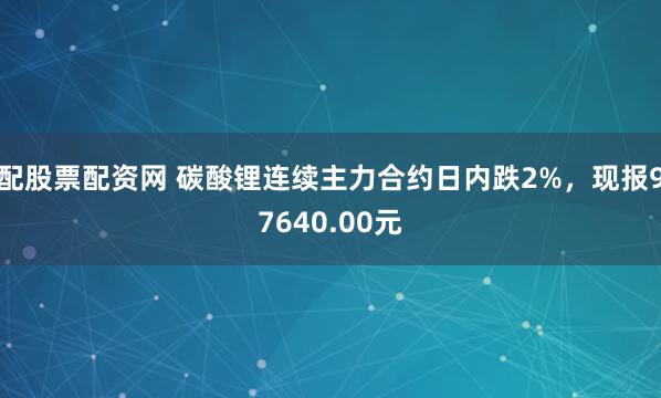 配股票配资网 碳酸锂连续主力合约日内跌2%，现报97640.00元