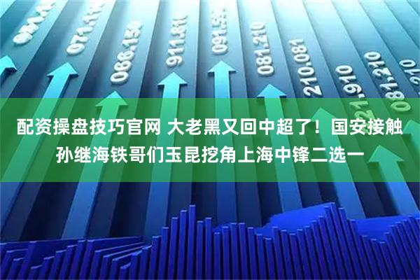 配资操盘技巧官网 大老黑又回中超了！国安接触孙继海铁哥们玉昆挖角上海中锋二选一