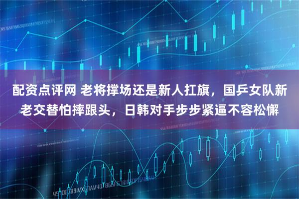 配资点评网 老将撑场还是新人扛旗,国乒女队新老交替怕摔跟头,日韩对手步步紧逼不容松懈
