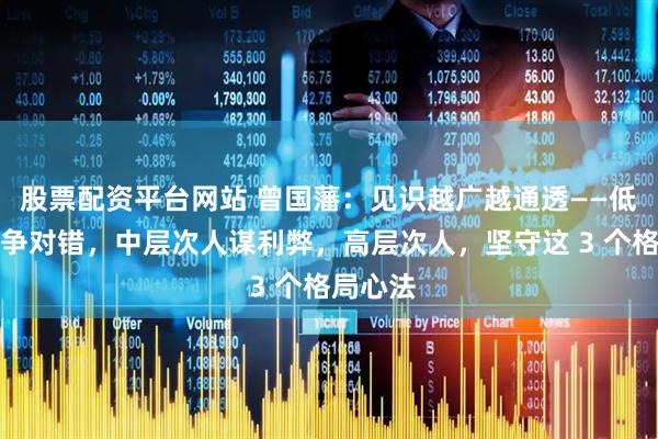 股票配资平台网站 曾国藩：见识越广越通透——低层次人争对错，中层次人谋利弊，高层次人，坚守这 3 个格局心法