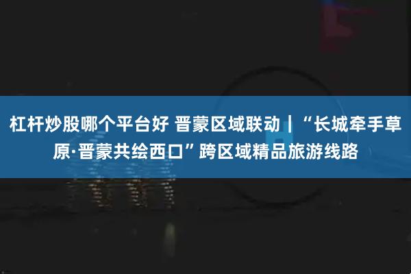 杠杆炒股哪个平台好 晋蒙区域联动｜“长城牵手草原·晋蒙共绘西口”跨区域精品旅游线路
