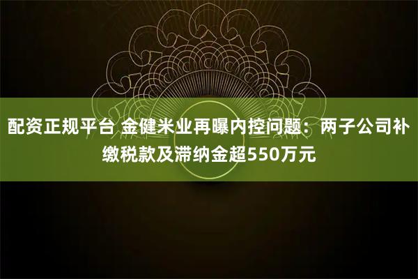 配资正规平台 金健米业再曝内控问题：两子公司补缴税款及滞纳金超550万元