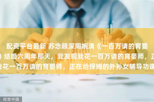 配资平台最新 苏念顾深周婉清《一百万请的育婴师，给保姆的孙女上课》结婚六周年那天，我发现我花一百万请的育婴师，正在给保姆的外孙女辅导功课。