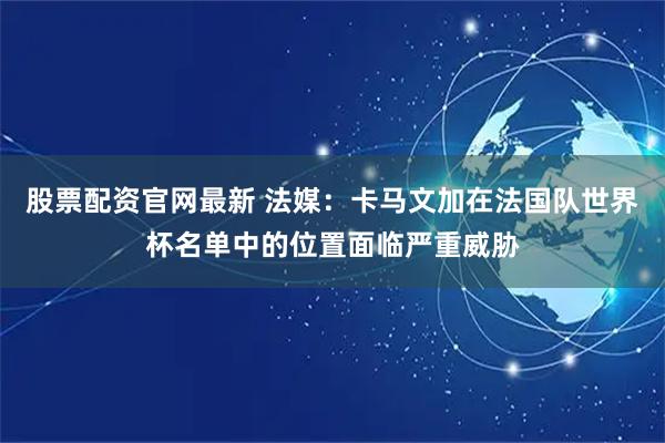 股票配资官网最新 法媒：卡马文加在法国队世界杯名单中的位置面临严重威胁
