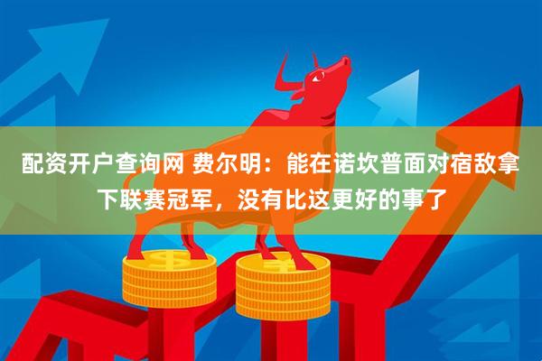 配资开户查询网 费尔明：能在诺坎普面对宿敌拿下联赛冠军，没有比这更好的事了
