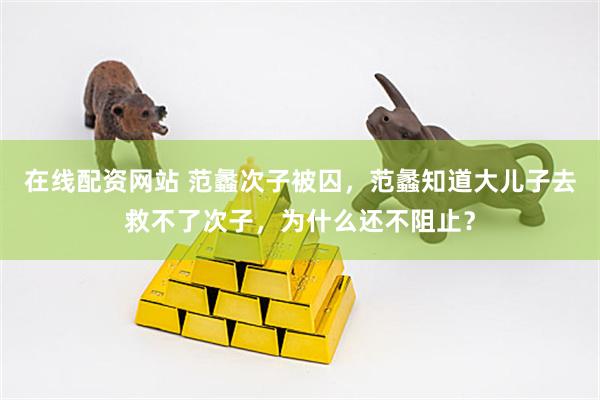 在线配资网站 范蠡次子被囚，范蠡知道大儿子去救不了次子，为什么还不阻止？