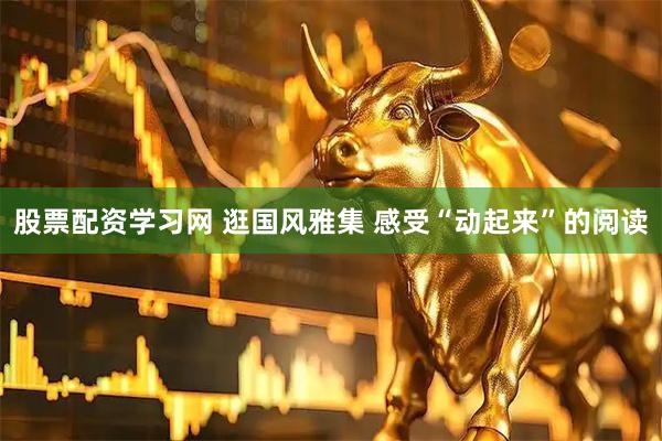 股票配资学习网 逛国风雅集 感受“动起来”的阅读