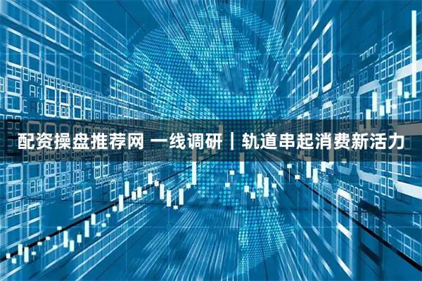 配资操盘推荐网 一线调研｜轨道串起消费新活力