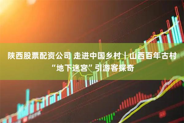 陕西股票配资公司 走进中国乡村｜山西百年古村“地下迷宫”引游客探奇
